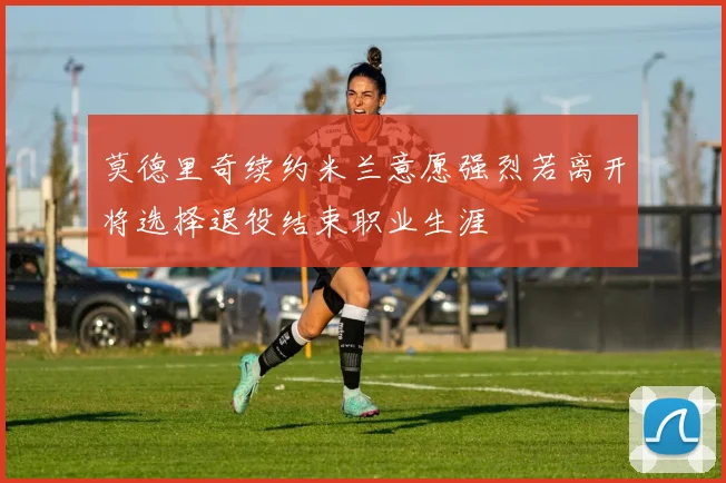 莫德里奇续约米兰意愿强烈若离开将选择退役结束职业生涯