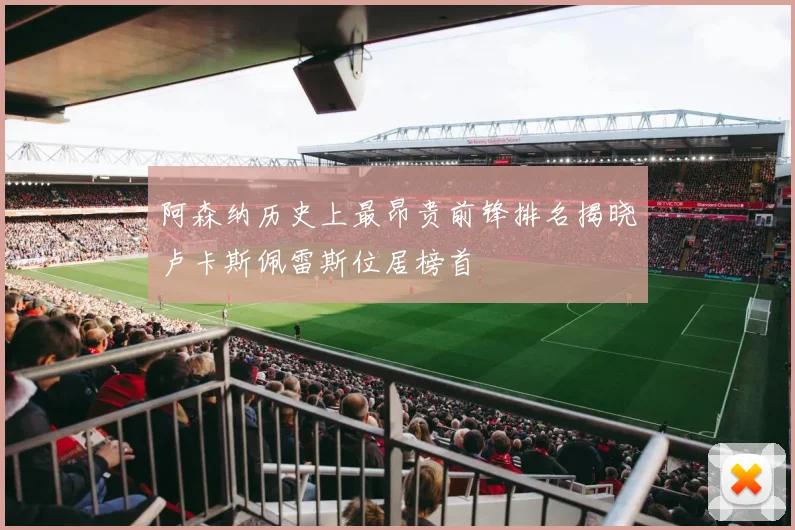 阿森纳历史上最昂贵前锋排名揭晓卢卡斯佩雷斯位居榜首