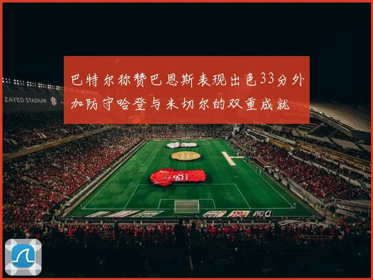 巴特尔称赞巴恩斯表现出色33分外加防守哈登与米切尔的双重成就