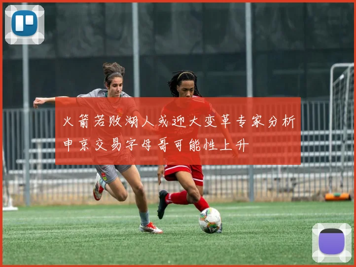火箭若败湖人或迎大变革专家分析申京交易字母哥可能性上升