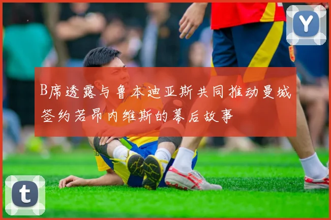 B席透露与鲁本迪亚斯共同推动曼城签约若昂内维斯的幕后故事