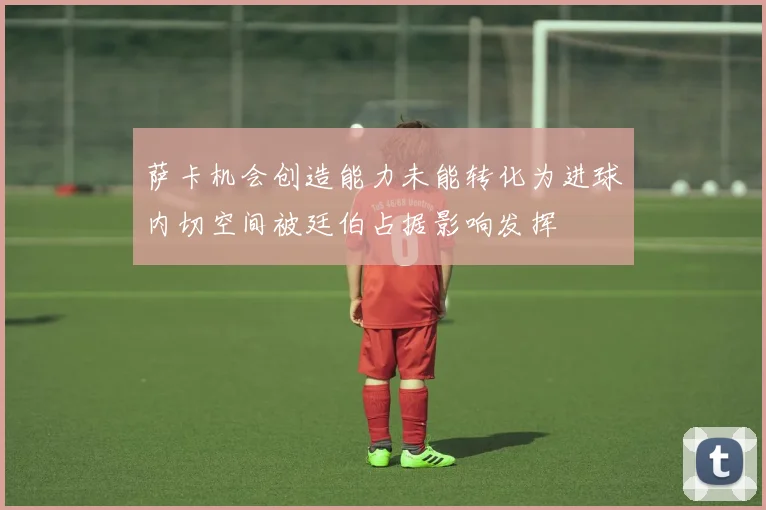 萨卡机会创造能力未能转化为进球内切空间被廷伯占据影响发挥