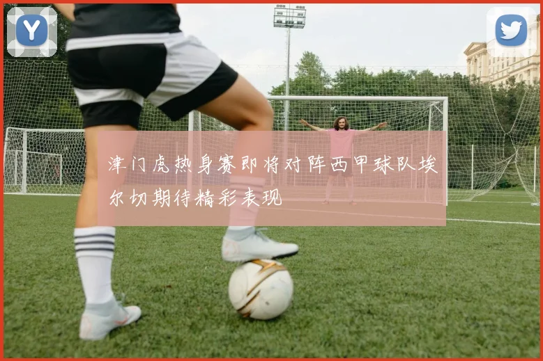 津门虎热身赛即将对阵西甲球队埃尔切期待精彩表现