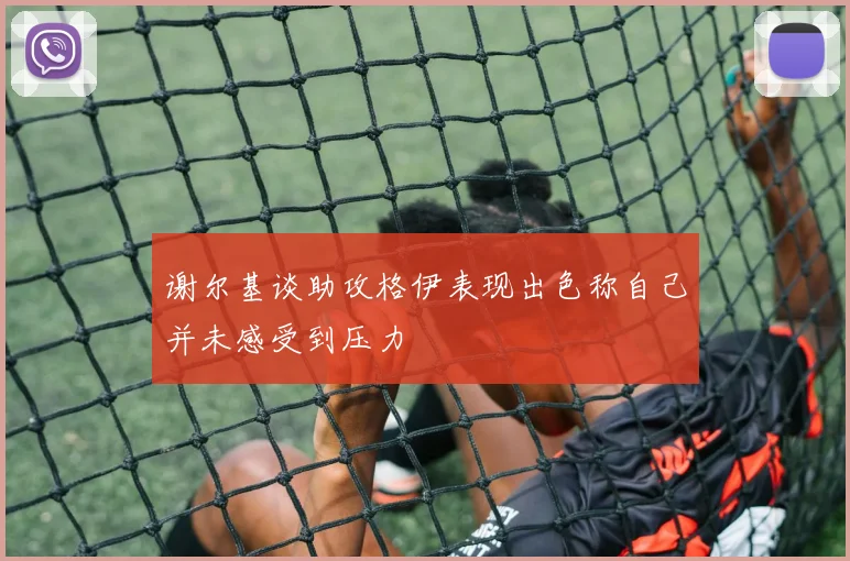 谢尔基谈助攻格伊表现出色称自己并未感受到压力