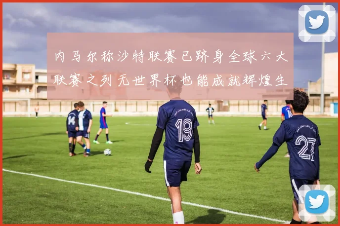 内马尔称沙特联赛已跻身全球六大联赛之列无世界杯也能成就辉煌生涯