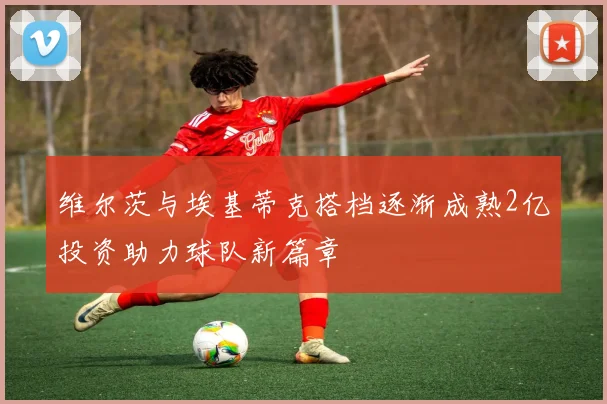 维尔茨与埃基蒂克搭档逐渐成熟2亿投资助力球队新篇章