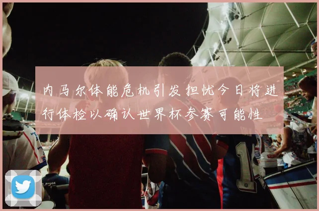 内马尔体能危机引发担忧今日将进行体检以确认世界杯参赛可能性
