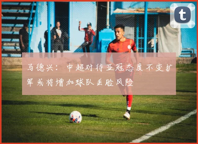 马德兴：中超对待亚冠态度不变扩军或将增加球队丢脸风险