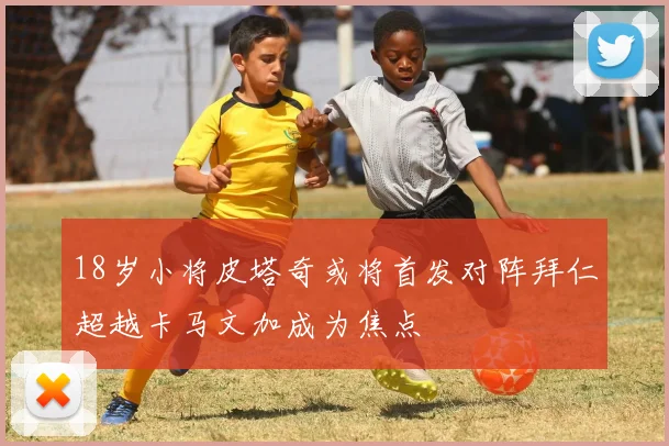 18岁小将皮塔奇或将首发对阵拜仁超越卡马文加成为焦点