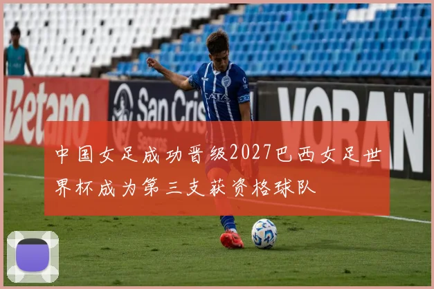 中国女足成功晋级2027巴西女足世界杯成为第三支获资格球队