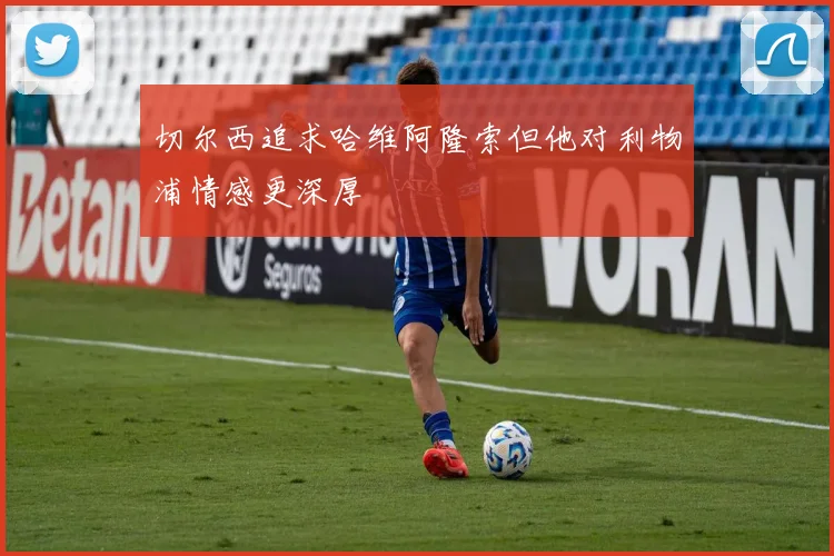 切尔西追求哈维阿隆索但他对利物浦情感更深厚