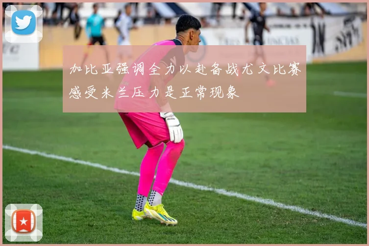加比亚强调全力以赴备战尤文比赛感受米兰压力是正常现象