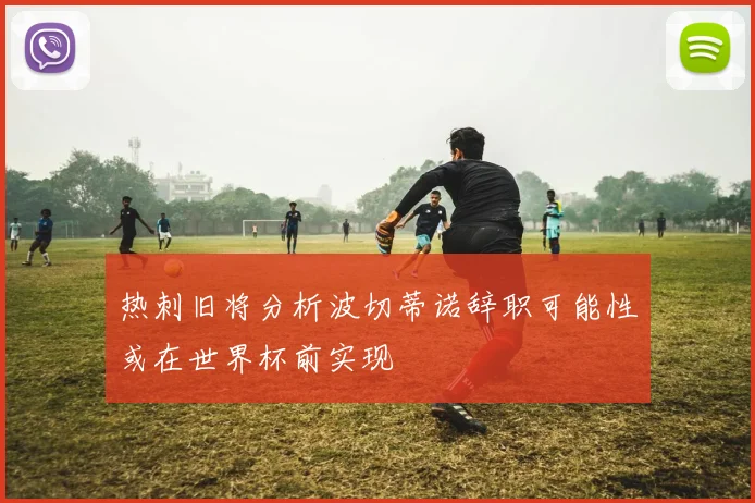 热刺旧将分析波切蒂诺辞职可能性或在世界杯前实现