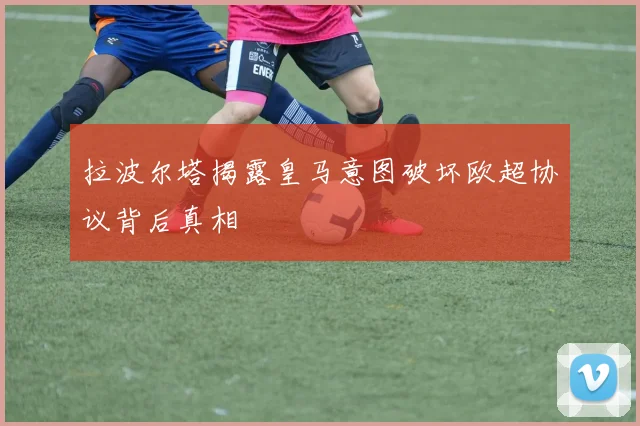 拉波尔塔揭露皇马意图破坏欧超协议背后真相