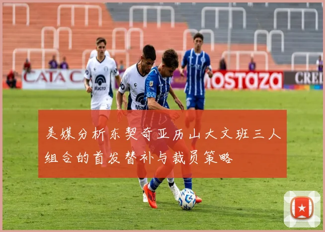 美媒分析东契奇亚历山大文班三人组合的首发替补与裁员策略