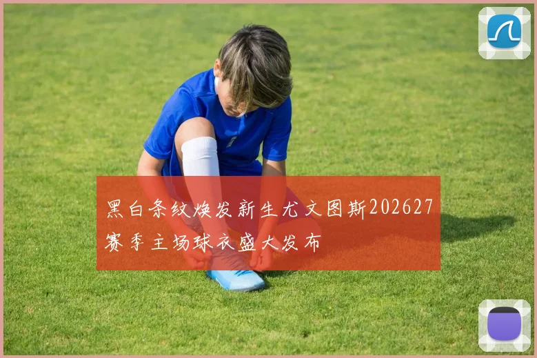 黑白条纹焕发新生尤文图斯202627赛季主场球衣盛大发布