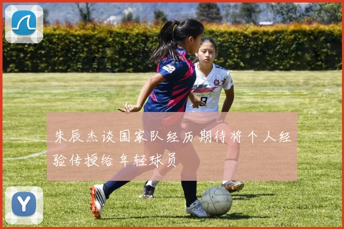 朱辰杰谈国家队经历期待将个人经验传授给年轻球员