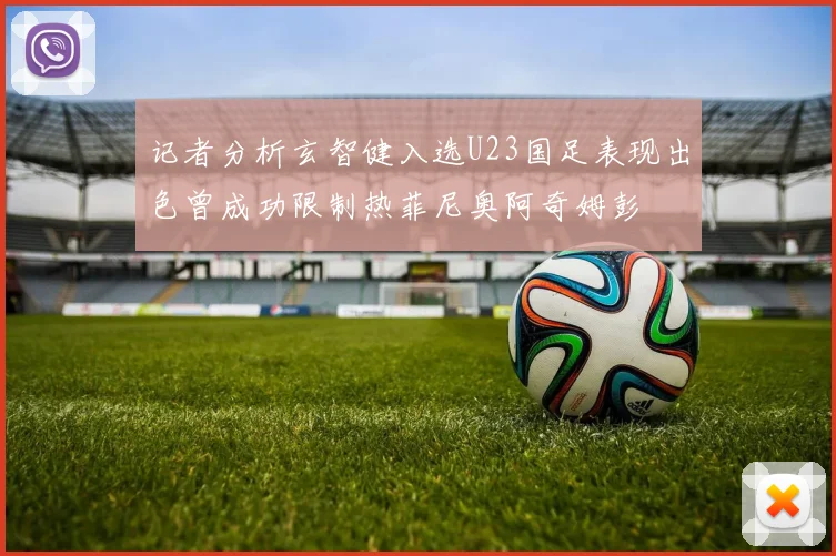 记者分析玄智健入选U23国足表现出色曾成功限制热菲尼奥阿奇姆彭