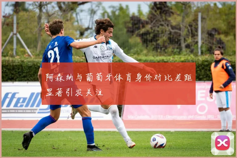 阿森纳与葡萄牙体育身价对比差距显著引发关注