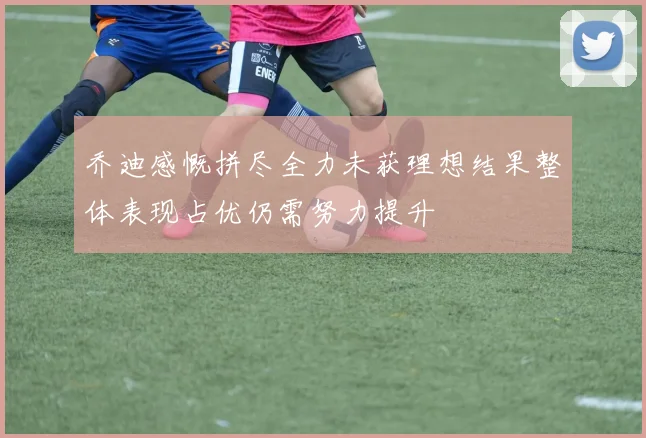 乔迪感慨拼尽全力未获理想结果整体表现占优仍需努力提升