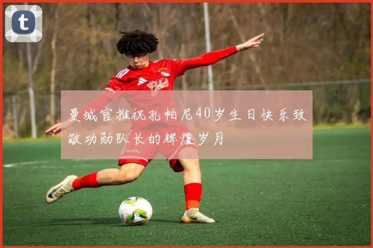 曼城官推祝孔帕尼40岁生日快乐致敬功勋队长的辉煌岁月