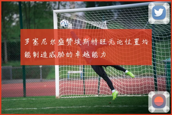 罗塞尼尔盛赞埃斯特旺无论位置均能制造威胁的卓越能力