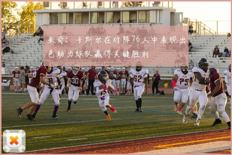 米奇：卡斯尔在对阵76人中表现出色助力球队赢得关键胜利