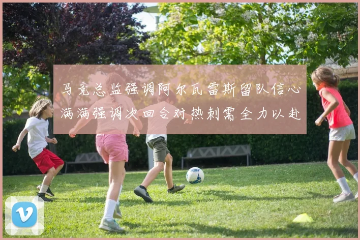 马竞总监强调阿尔瓦雷斯留队信心满满强调次回合对热刺需全力以赴