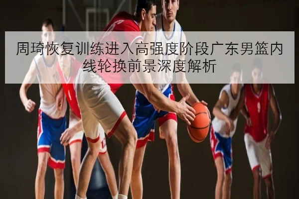 周琦恢复训练进入高强度阶段广东男篮内线轮换前景深度解析